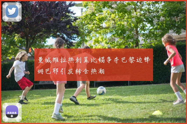 曼城维拉热刺莱比锡争夺巴黎边锋姆巴耶引发转会热潮