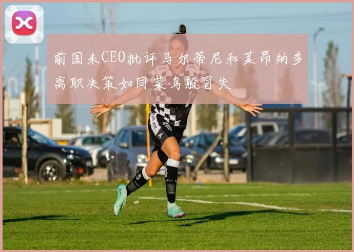 前国米CEO批评马尔蒂尼和莱昂纳多离职决策如同菜鸟般冒失