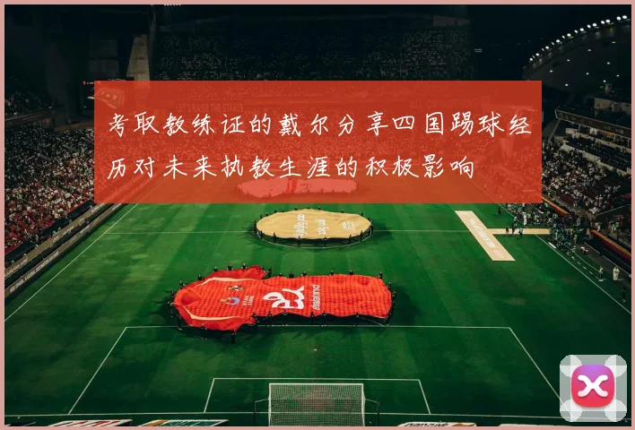 考取教练证的戴尔分享四国踢球经历对未来执教生涯的积极影响