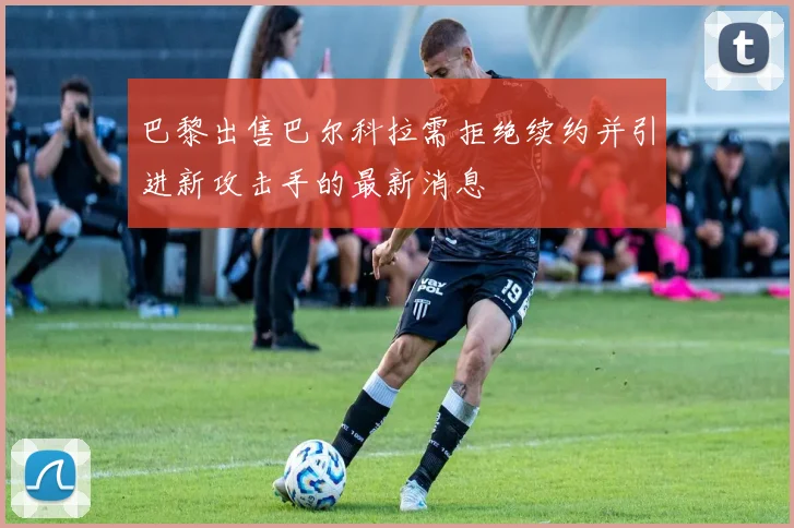 巴黎出售巴尔科拉需拒绝续约并引进新攻击手的最新消息