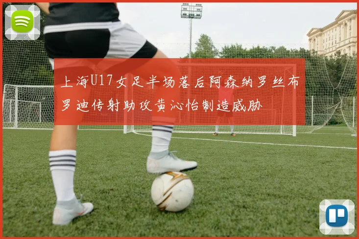 上海U17女足半场落后阿森纳罗丝布罗迪传射助攻黄沁怡制造威胁