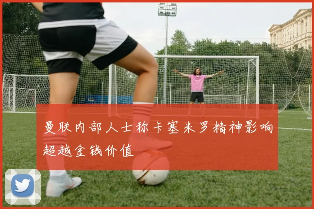 曼联内部人士称卡塞米罗精神影响超越金钱价值