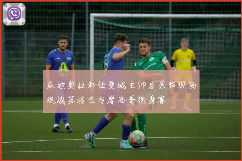 瓜迪奥拉卸任曼城主帅后亲临现场观战苏格兰与摩洛哥热身赛