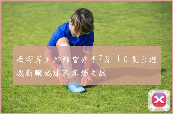 西海岸主帅郑智将于7月11日复出迎战新鹏城球队客场之战