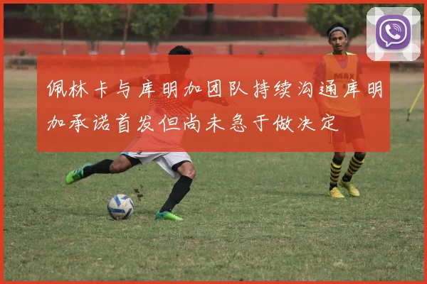 佩林卡与库明加团队持续沟通库明加承诺首发但尚未急于做决定