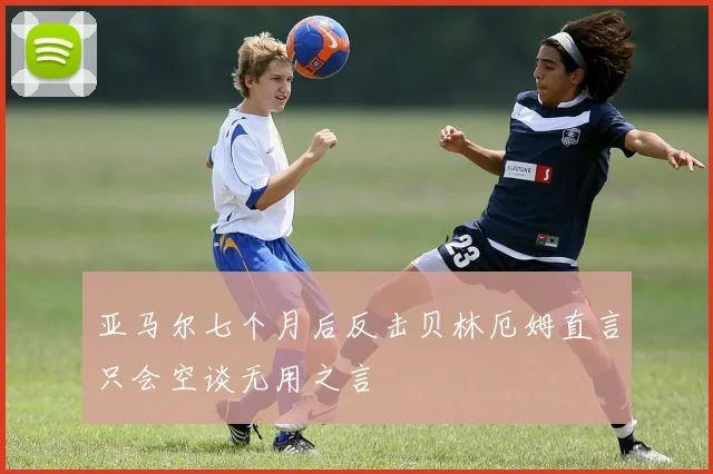 亚马尔七个月后反击贝林厄姆直言只会空谈无用之言