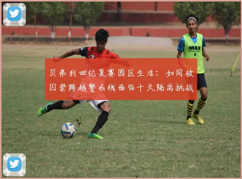 贝弗利回忆复赛园区生活：如同被囚禁跨越警戒线面临十天隔离挑战