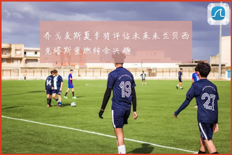 乔戈麦斯夏季将评估未来米兰贝西克塔斯重燃转会兴趣