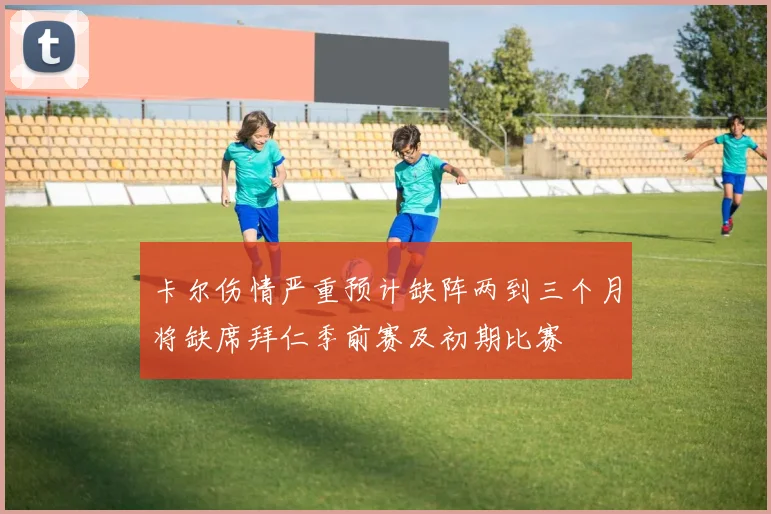 卡尔伤情严重预计缺阵两到三个月将缺席拜仁季前赛及初期比赛
