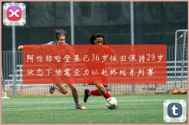 阿伦称哈登虽已36岁依旧保持29岁状态下场需全力以赴终结系列赛