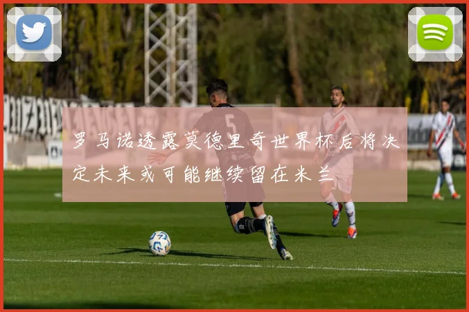 罗马诺透露莫德里奇世界杯后将决定未来或可能继续留在米兰