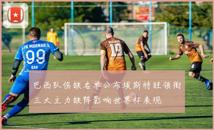 巴西队伤缺名单公布埃斯特旺领衔三大主力缺阵影响世界杯表现
