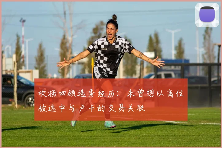 吹杨回顾选秀经历：未曾想以高位被选中与卢卡的交易关联