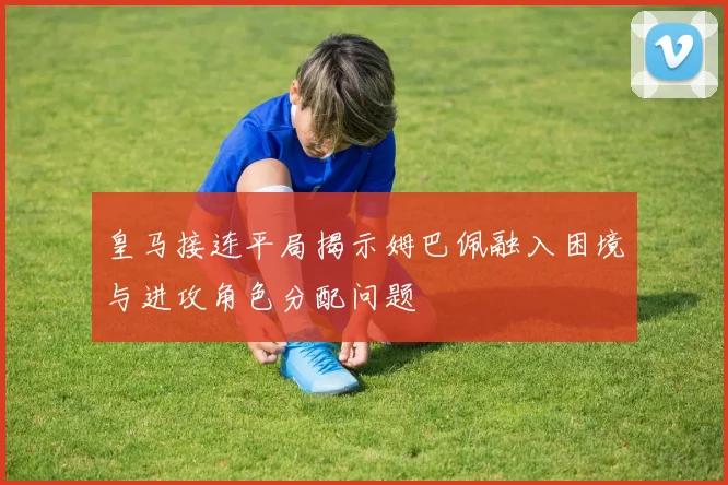 皇马接连平局揭示姆巴佩融入困境与进攻角色分配问题