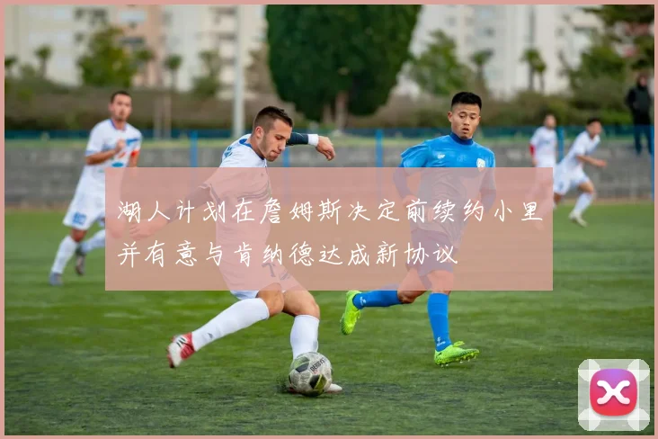 湖人计划在詹姆斯决定前续约小里并有意与肯纳德达成新协议