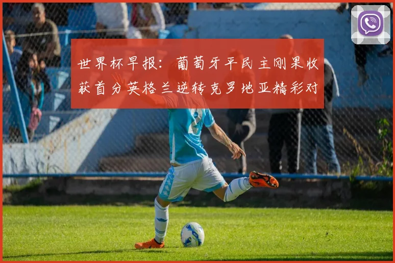 世界杯早报：葡萄牙平民主刚果收获首分英格兰逆转克罗地亚精彩对决