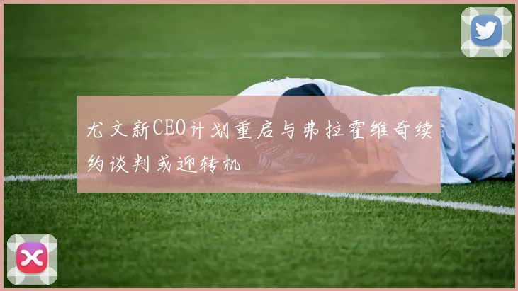 尤文新CEO计划重启与弗拉霍维奇续约谈判或迎转机