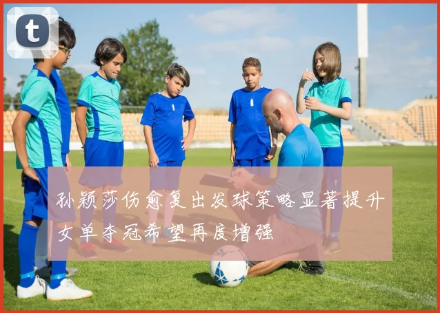 孙颖莎伤愈复出发球策略显著提升女单夺冠希望再度增强