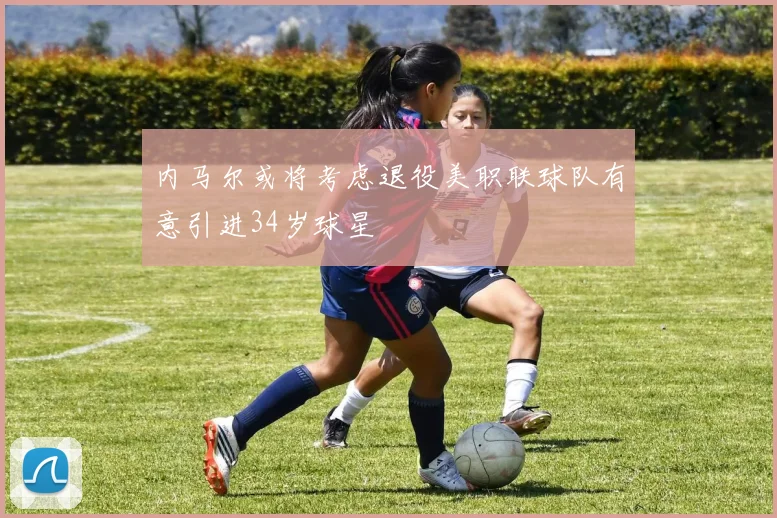 内马尔或将考虑退役美职联球队有意引进34岁球星