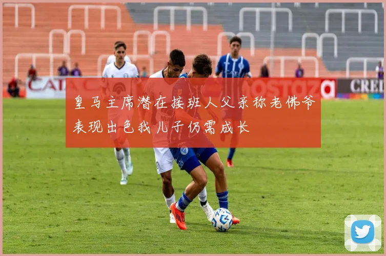 皇马主席潜在接班人父亲称老佛爷表现出色我儿子仍需成长