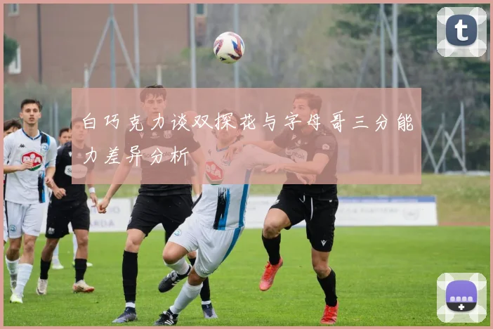 白巧克力谈双探花与字母哥三分能力差异分析