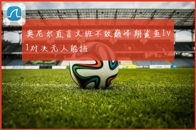 奥尼尔直言文班不敌巅峰期鲨鱼1v1对决无人能挡